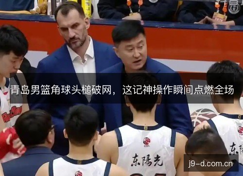 青岛男篮角球头槌破网,这记神操作瞬间点燃全场 青岛男篮角球头槌破网,这记神操作瞬间点燃全场